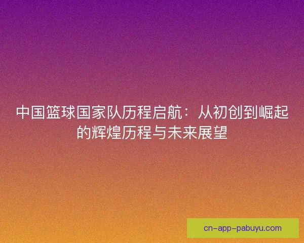 中国篮球国家队历程启航：从初创到崛起的辉煌历程与未来展望