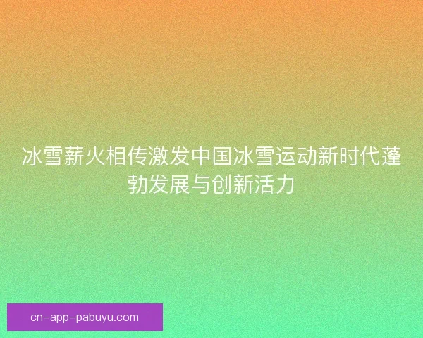冰雪薪火相传激发中国冰雪运动新时代蓬勃发展与创新活力
