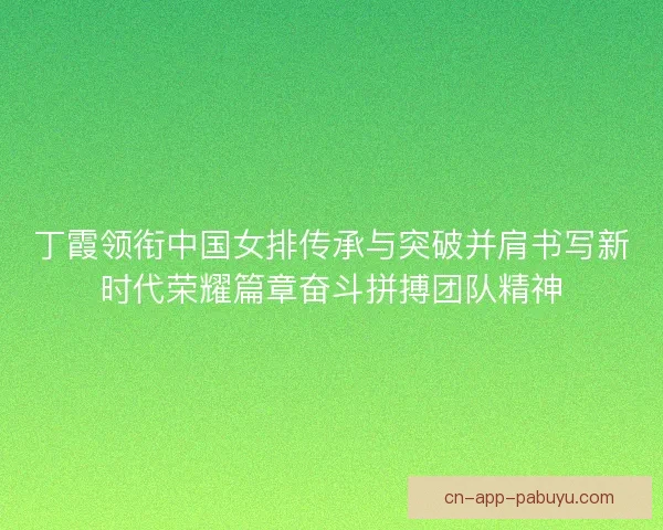 丁霞领衔中国女排传承与突破并肩书写新时代荣耀篇章奋斗拼搏团队精神