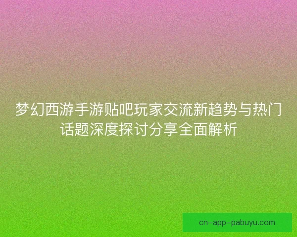 梦幻西游手游贴吧玩家交流新趋势与热门话题深度探讨分享全面解析