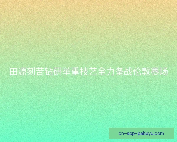 田源刻苦钻研举重技艺全力备战伦敦赛场