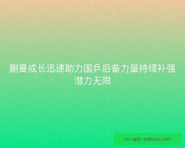 蒯曼成长迅速助力国乒后备力量持续补强潜力无限 蒯曼成长迅速助力国乒后备力量持续补强潜力无限