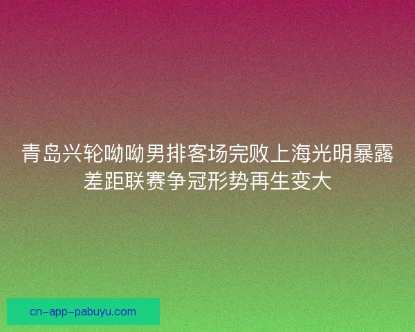 青岛兴轮呦呦男排客场完败上海光明暴露差距联赛争冠形势再生变大 青岛兴轮呦呦男排客场完败上海光明暴露差距联赛争冠形势再生变大