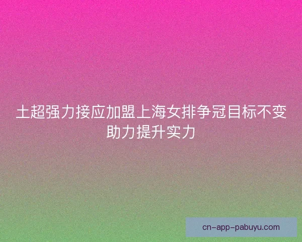 土超强力接应加盟上海女排争冠目标不变助力提升实力