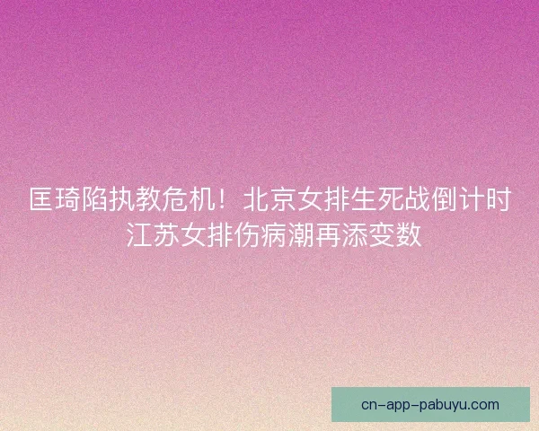 匡琦陷执教危机！北京女排生死战倒计时 江苏女排伤病潮再添变数