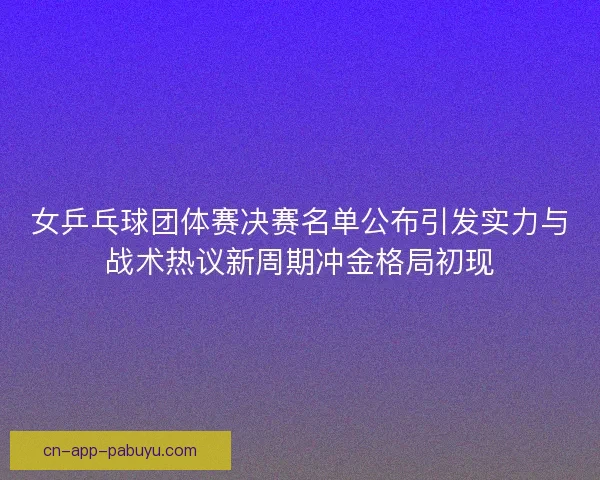 女乒乓球团体赛决赛名单公布引发实力与战术热议新周期冲金格局初现
